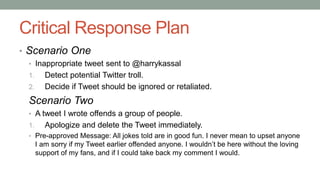 Critical Response Plan
• Scenario One
• Inappropriate tweet sent to @harrykassal
1. Detect potential Twitter troll.
2. Decide if Tweet should be ignored or retaliated.
Scenario Two
• A tweet I wrote offends a group of people.
1. Apologize and delete the Tweet immediately.
• Pre-approved Message: All jokes told are in good fun. I never mean to upset anyone
I am sorry if my Tweet earlier offended anyone. I wouldn’t be here without the loving
support of my fans, and if I could take back my comment I would.
 