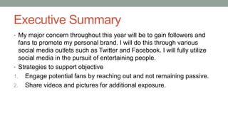 Executive Summary
• My major concern throughout this year will be to gain followers and
fans to promote my personal brand. I will do this through various
social media outlets such as Twitter and Facebook. I will fully utilize
social media in the pursuit of entertaining people.
• Strategies to support objective
1. Engage potential fans by reaching out and not remaining passive.
2. Share videos and pictures for additional exposure.
 