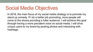 Social Media Objectives
• In 2016, the main focus of my social media strategy is to promote my
stand up comedy. If I do a better job promoting, more people will
come to the shows providing a fuller audience. I will achieve this goal
through having a more prevalent voice on social media. I will drive
unique users to my brand by posting photos and interacting with
hashtags.
 