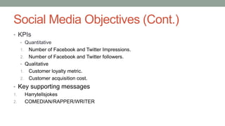 Social Media Objectives (Cont.)
• KPIs
• Quantitative
1. Number of Facebook and Twitter Impressions.
2. Number of Facebook and Twitter followers.
• Qualitative
1. Customer loyalty metric.
2. Customer acquisition cost.
• Key supporting messages
1. Harrytellsjokes
2. COMEDIAN/RAPPER/WRITER
 