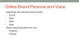 Online Brand Persona and Voice
• Adjectives that describe Harry Kassal
i. Funny
ii. Dark
iii. Bold
iv. Real
• When Interacting with fans I am
i. Grateful
ii. Prompt
 