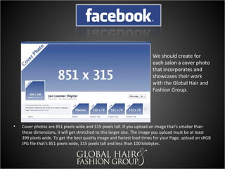 We should create for
                                                                        each salon a cover photo
                                                                        that incorporates and
                                                                        showcases their work
                                                                        with the Global Hair and
                                                                        Fashion Group.




•   Cover photos are 851 pixels wide and 315 pixels tall. If you upload an image that's smaller than
    these dimensions, it will get stretched to this larger size. The image you upload must be at least
    399 pixels wide. To get the best quality image and fastest load times for your Page, upload an sRGB
    JPG file that's 851 pixels wide, 315 pixels tall and less than 100 kilobytes.
 