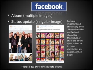 • Album (multiple images)
• Status update (singular image)                    Both are
                                                    important and
                                                    should vary often.
                                                     Salons should be
                                                    notified and
                                                    should tag
                                                    themselves or
                                                    share the album
                                                    upon upload to
                                                    increase
                                                    distribution and
                                                    appear on their
                                                    pages.




       There's a 200 photo limit in photo albums.
 