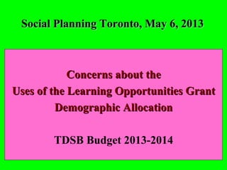 Social Planning Toronto, May 6, 2013Social Planning Toronto, May 6, 2013
Concerns about theConcerns about the
Uses of the Learning Opportunities GrantUses of the Learning Opportunities Grant
Demographic AllocationDemographic Allocation
TDSB Budget 2013-2014
 