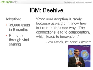 IBM: Beehive
Adoption:           “Poor user adoption is rarely
• 39,000 users      because users didn‟t know how
  in 9 months       but rather didn‟t see why...The
                    connections lead to collaboration,
• Primarily         which leads to innovation.”
  through viral
                          - Jeff Schick, VP Social Software
  sharing
 