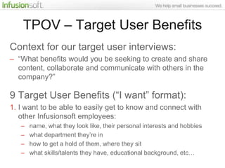 TPOV – Target User Benefits
Context for our target user interviews:
– “What benefits would you be seeking to create and share
  content, collaborate and communicate with others in the
  company?”

9 Target User Benefits (“I want” format):
1. I want to be able to easily get to know and connect with
   other Infusionsoft employees:
   –   name, what they look like, their personal interests and hobbies
   –   what department they‟re in
   –   how to get a hold of them, where they sit
   –   what skills/talents they have, educational background, etc…
 
