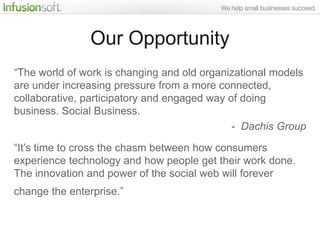 Our Opportunity
“The world of work is changing and old organizational models
are under increasing pressure from a more connected,
collaborative, participatory and engaged way of doing
business. Social Business.
                                              - Dachis Group

“It‟s time to cross the chasm between how consumers
experience technology and how people get their work done.
The innovation and power of the social web will forever
change the enterprise.”
 