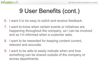9 User Benefits (cont.)
6. I want it to be easy to solicit and receive feedback.
7. I want to know when certain events or initiatives are
   happening throughout the company, so I can be involved
   and so I‟m informed when a customer asks.
8. I want to be rewarded for keeping content current,
   relevant and accurate.
9. I want to be able to easily indicate when and how
   something can be shared outside of the company or
   across departments.
 