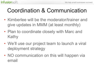 Coordination & Communication
• Kimberlee will be the moderator/trainer and
  give updates in MMM (at least monthly)
• Plan to coordinate closely with Marc and
  Kathy
• We‟ll use our project team to launch a viral
  deployment strategy
• NO communication on this will happen via
  email
 