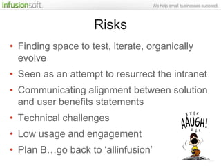 Risks
• Finding space to test, iterate, organically
  evolve
• Seen as an attempt to resurrect the intranet
• Communicating alignment between solution
  and user benefits statements
• Technical challenges
• Low usage and engagement
• Plan B…go back to „allinfusion‟
 