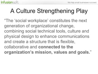A Culture Strengthening Play
“The „social workplace‟ constitutes the next
generation of organizational change,
combining social technical tools, culture and
physical design to enhance communications
and create a structure that is flexible,
collaborative and connected to the
organization’s mission, values and goals.”
 