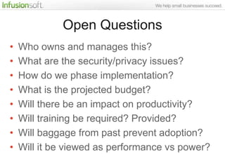 Open Questions
•   Who owns and manages this?
•   What are the security/privacy issues?
•   How do we phase implementation?
•   What is the projected budget?
•   Will there be an impact on productivity?
•   Will training be required? Provided?
•   Will baggage from past prevent adoption?
•   Will it be viewed as performance vs power?
 