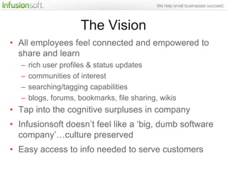 The Vision
• All employees feel connected and empowered to
  share and learn
   –   rich user profiles & status updates
   –   communities of interest
   –   searching/tagging capabilities
   –   blogs, forums, bookmarks, file sharing, wikis
• Tap into the cognitive surpluses in company
• Infusionsoft doesn‟t feel like a „big, dumb software
  company‟…culture preserved
• Easy access to info needed to serve customers
 
