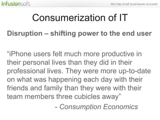Consumerization of IT
Disruption – shifting power to the end user

“iPhone users felt much more productive in
their personal lives than they did in their
professional lives. They were more up-to-date
on what was happening each day with their
friends and family than they were with their
team members three cubicles away”
                 - Consumption Economics
 