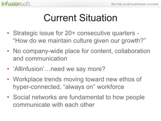 Current Situation
• Strategic issue for 20+ consecutive quarters -
  “How do we maintain culture given our growth?”
• No company-wide place for content, collaboration
  and communication
• „Allinfusion‟…need we say more?
• Workplace trends moving toward new ethos of
  hyper-connected, “always on” workforce
• Social networks are fundamental to how people
  communicate with each other
 