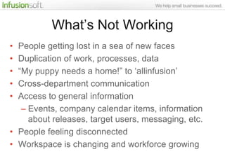 What‟s Not Working
• People getting lost in a sea of new faces
• Duplication of work, processes, data
• “My puppy needs a home!” to „allinfusion‟
• Cross-department communication
• Access to general information
   – Events, company calendar items, information
     about releases, target users, messaging, etc.
• People feeling disconnected
• Workspace is changing and workforce growing
 