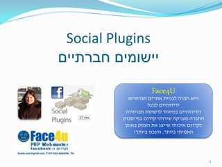 ‫‪Social Plugins‬‬
‫יישומים חברתיים‬

                     ‫‪Face4U‬‬
            ‫היא חברה לבניית אתרים חברתיים‬
                    ‫ידידותיים לגוגל‬
          ‫וידידותיים במיוחד לרשתות חברתיות‬
         ‫החברה מעניקה שירותי קידום בפייסבוק‬
          ‫לקידום איכותי שייצג את העסק באופן‬
              ‫האמיתי ביותר, והנכון ביותר!‬




                                              ‫1‬
 