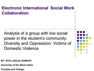Electronic International Social Work
Collaboration
Analysis of a group with low social
power in the student’s community:
Diversity and Oppression: Victims of
Domestic Violence
BY: GITA JAGLAL BANKAY
University of the West Indies
Trinidad and Tobago
 