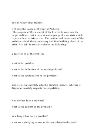 Social Policy Brief Outline:
Defining the Scope of the Social Problem:
The purpose of this element of the brief is to convince the
target audience that a current and urgent problem exists which
requires them to take action. The context and importance of the
problem is both the introductory and first building block of the
brief. As such, it usually includes the following:
a description of the problem—
what is the problem
what is the definition of the social problem?
what is the scope/extent of the problem?
using statistics identify who the problem impacts, whether it
disproportionately impacts one population,
who defines it as a problem?
what is the context of the problem?
how long it has been a problem?
what are underlying causes or factors related to the social
 