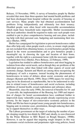 Release, 15 November, 1999). A survey of homeless people by Shelter
revealed that more than three-quarters had mental health problems and
had been discharged from hospital without the security of housing or
care services. Many people who had obtained accommodation had
problems living independently and ultimately lost their tenancy.
Disabled people were often faced with inaccessible accommodation
which made basic household tasks impossible. Shelter recommended
that local authorities should be required to make sure such people were
enabled to put in place comprehensive housing and care plans, includ-
ing help with their personal care, budgeting and maintaining their ten-
ancy (Shelter, 1999).
Shelter has campaigned for legislation to prevent homelessness rather
than offer help only when people reach a crisis, to ensure single people
are not excluded from obtaining homes, to avoid homeless people being
placed in the worst accommodation and to give homeless people a
meaningful say in choosing the type and location of their home,
together with the right to a permanent home with the necessary support
to rebuild their lives (Shelter, Press Release, 22 February, 1999).
Legislation has tended to address homelessness and street begging in
isolation from other social needs, and as though they are problems of the
individual person, rather than linked with other aspects of social and
economic change. Kennett and Marsh are among those recognising the
inadequacy of such a response, instead locating the phenomenon of
homelessness in terms of debates about social, economic and policy
changes (Kennett and Marsh, 1999). Dean (1999) argues for street beg-
ging not to be dismissed as reprehensible, but to be understood in rela-
tion to related issues of homelessness and social exclusion, including
problems of mental health, sexual exploitation and substance abuse.
Meanwhile, since the early 1990s, the removal of benefits for 16- and
17-year-olds, the implementation of the Housing Act 1989 and imposi-
tion of charges for hostel accommodation have combined further to
impoverish many vulnerable young people already experiencing severe
poverty. So the impact of neo-conservative economic policies in the
1980s and 90s has been to propel more young people into homelessness,
begging and, in extreme cases, prostitution, through reducing their abil-
ity to support themselves in other ways.
The Labour government set the target of reducing the number of peo-
ple sleeping rough by two-thirds by 2002 and, ideally, to zero (foreword
by the Prime Minister to SEU Report on Rough Sleepers, 1998b).
However, it can be argued that targeting rough sleepers in this way
accentuates social exclusion and perpetuates right-wing policies, based
Housing 87
 