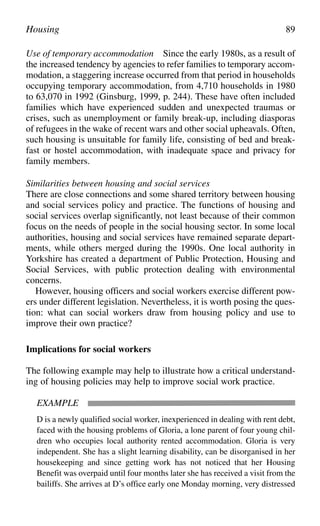 Use of temporary accommodation Since the early 1980s, as a result of
the increased tendency by agencies to refer families to temporary accom-
modation, a staggering increase occurred from that period in households
occupying temporary accommodation, from 4,710 households in 1980
to 63,070 in 1992 (Ginsburg, 1999, p. 244). These have often included
families which have experienced sudden and unexpected traumas or
crises, such as unemployment or family break-up, including diasporas
of refugees in the wake of recent wars and other social upheavals. Often,
such housing is unsuitable for family life, consisting of bed and break-
fast or hostel accommodation, with inadequate space and privacy for
family members.
Similarities between housing and social services
There are close connections and some shared territory between housing
and social services policy and practice. The functions of housing and
social services overlap significantly, not least because of their common
focus on the needs of people in the social housing sector. In some local
authorities, housing and social services have remained separate depart-
ments, while others merged during the 1990s. One local authority in
Yorkshire has created a department of Public Protection, Housing and
Social Services, with public protection dealing with environmental
concerns.
However, housing officers and social workers exercise different pow-
ers under different legislation. Nevertheless, it is worth posing the ques-
tion: what can social workers draw from housing policy and use to
improve their own practice?
Implications for social workers
The following example may help to illustrate how a critical understand-
ing of housing policies may help to improve social work practice.
EXAMPLE
D is a newly qualified social worker, inexperienced in dealing with rent debt,
faced with the housing problems of Gloria, a lone parent of four young chil-
dren who occupies local authority rented accommodation. Gloria is very
independent. She has a slight learning disability, can be disorganised in her
housekeeping and since getting work has not noticed that her Housing
Benefit was overpaid until four months later she has received a visit from the
bailiffs. She arrives at D’s office early one Monday morning, very distressed
Housing 89
 