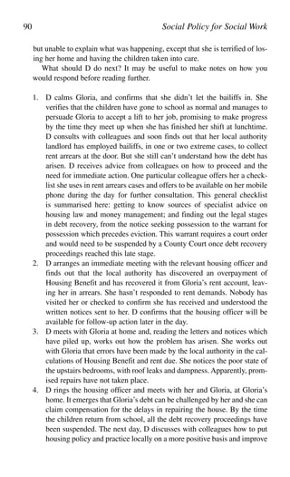 but unable to explain what was happening, except that she is terrified of los-
ing her home and having the children taken into care.
What should D do next? It may be useful to make notes on how you
would respond before reading further.
1. D calms Gloria, and confirms that she didn’t let the bailiffs in. She
verifies that the children have gone to school as normal and manages to
persuade Gloria to accept a lift to her job, promising to make progress
by the time they meet up when she has finished her shift at lunchtime.
D consults with colleagues and soon finds out that her local authority
landlord has employed bailiffs, in one or two extreme cases, to collect
rent arrears at the door. But she still can’t understand how the debt has
arisen. D receives advice from colleagues on how to proceed and the
need for immediate action. One particular colleague offers her a check-
list she uses in rent arrears cases and offers to be available on her mobile
phone during the day for further consultation. This general checklist
is summarised here: getting to know sources of specialist advice on
housing law and money management; and finding out the legal stages
in debt recovery, from the notice seeking possession to the warrant for
possession which precedes eviction. This warrant requires a court order
and would need to be suspended by a County Court once debt recovery
proceedings reached this late stage.
2. D arranges an immediate meeting with the relevant housing officer and
finds out that the local authority has discovered an overpayment of
Housing Benefit and has recovered it from Gloria’s rent account, leav-
ing her in arrears. She hasn’t responded to rent demands. Nobody has
visited her or checked to confirm she has received and understood the
written notices sent to her. D confirms that the housing officer will be
available for follow-up action later in the day.
3. D meets with Gloria at home and, reading the letters and notices which
have piled up, works out how the problem has arisen. She works out
with Gloria that errors have been made by the local authority in the cal-
culations of Housing Benefit and rent due. She notices the poor state of
the upstairs bedrooms, with roof leaks and dampness. Apparently, prom-
ised repairs have not taken place.
4. D rings the housing officer and meets with her and Gloria, at Gloria’s
home. It emerges that Gloria’s debt can be challenged by her and she can
claim compensation for the delays in repairing the house. By the time
the children return from school, all the debt recovery proceedings have
been suspended. The next day, D discusses with colleagues how to put
housing policy and practice locally on a more positive basis and improve
90 Social Policy for Social Work
 