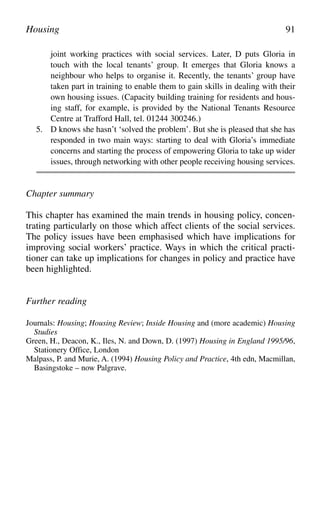 joint working practices with social services. Later, D puts Gloria in
touch with the local tenants’ group. It emerges that Gloria knows a
neighbour who helps to organise it. Recently, the tenants’ group have
taken part in training to enable them to gain skills in dealing with their
own housing issues. (Capacity building training for residents and hous-
ing staff, for example, is provided by the National Tenants Resource
Centre at Trafford Hall, tel. 01244 300246.)
5. D knows she hasn’t ‘solved the problem’. But she is pleased that she has
responded in two main ways: starting to deal with Gloria’s immediate
concerns and starting the process of empowering Gloria to take up wider
issues, through networking with other people receiving housing services.
Chapter summary
This chapter has examined the main trends in housing policy, concen-
trating particularly on those which affect clients of the social services.
The policy issues have been emphasised which have implications for
improving social workers’ practice. Ways in which the critical practi-
tioner can take up implications for changes in policy and practice have
been highlighted.
Further reading
Journals: Housing; Housing Review; Inside Housing and (more academic) Housing
Studies
Green, H., Deacon, K., Iles, N. and Down, D. (1997) Housing in England 1995/96,
Stationery Office, London
Malpass, P. and Murie, A. (1994) Housing Policy and Practice, 4th edn, Macmillan,
Basingstoke – now Palgrave.
Housing 91
 