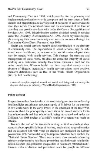 and Community Care Act 1990, which provides for the planning and
implementation of authority-wide care plans and the assessment of indi-
viduals and preparation and carrying out of packages of care services to
meet their needs. The needs of carers and the assessment of the level of
care they can provide are dealt with under the Carers (Recognition and
Services) Act 1995. Discrimination against disabled people is tackled
under the Disability Discrimination Act 1995. Direct payments to peo-
ple arranging their own community care services are made through the
Community Care (Direct Payments) Act 1996.
Health and social services require close coordination in the delivery
of community care. The organisation of social services may be sub-
sumed under healthcare, or, in some areas, social services departments
may be merged with health services. This changes the structure and
management of social work, but does not erode the integrity of social
working as a distinctive activity. Healthcare remains a need for the
entire population. Whereas health has been regarded merely as the
absence of disease, increasingly health services adopt more positive,
inclusive definitions such as that of the World Health Organization
(WHO), full health being:
a state of complete physical, mental and social well being and not merely the
absence of disease or infirmity. (World Health Organization, 1946)
Policy context
Pragmatism rather than idealism has motivated governments to develop
health policies ensuring an adequate supply of fit labour for the trenches
in two world wars. In the early 1900s, in the aftermath of the Boer War,
concerns about the poor quality of recruits to the armed services led to
free school meals and free school milk being introduced and under the
Children Act 1908 neglect of a child’s health by a parent was made an
offence.
Towards the end of the twentieth century, critical research studies,
scandals about specific failings of nursing, medical and surgical practice
and the assumed link with votes on election day motivated the Labour
government (1997 onwards) to try to improve what has been dubbed the
‘National Illness Service’. There was a move also towards enhancing
primary and preventive health and promoting health through health edu-
cation. Despite this, persistent inequalities in health are reflected in dif-
ferential risks of disease and premature death for people in different
Health and Community Care 93
 