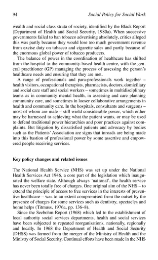 wealth and social class strata of society, identified by the Black Report
(Department of Health and Social Security, 1980a). When successive
governments failed to ban tobacco advertising absolutely, critics alleged
this was partly because they would lose too much government revenue
from excise duty on tobacco and cigarette sales and partly because of
the enormous global power of tobacco producers.
The balance of power in the coordination of healthcare has shifted
from the hospital to the community-based health centre, with the gen-
eral practitioner (GP) managing the process of assessing the person’s
healthcare needs and ensuring that they are met.
A range of professionals and para-professionals work together –
health visitors, occupational therapists, pharmacists, doctors, domiciliary
and social care staff and social workers – sometimes in multidisciplinary
teams as in community mental health, in assessing and care planning
community care, and sometimes in looser collaborative arrangements in
health and community care. In the hospitals, consultants and surgeons –
most of whom are male – still wield considerable power, which either
may be harnessed to achieving what the patient wants, or may be used
to defend traditional power hierarchies and poor practices against com-
plaints. But litigation by dissatisfied patients and advocacy by bodies
such as the Patients’ Association are signs that inroads are being made
into this bastion of professional power by some assertive and empow-
ered people receiving services.
Key policy changes and related issues
The National Health Service (NHS) was set up under the National
Health Services Act 1946, a core part of the legislation which inaugu-
rated the welfare state. Although always ‘national’, the health service
has never been totally free of charges. One original aim of the NHS – to
extend the principle of access to free services in the interests of preven-
tive healthcare – was to an extent compromised from the outset by the
presence of charges for some services such as dentistry, spectacles and
home helps (Titmuss, 1976a, pp. 136–8).
Since the Seebohm Report (1968) which led to the establishment of
local authority social services departments, health and social services
have been subjected to repeated reorganisations, nationally, regionally
and locally. In 1968 the Department of Health and Social Security
(DHSS) was formed from the merger of the Ministry of Health and the
Ministry of Social Security. Continual efforts have been made in the NHS
94 Social Policy for Social Work
 