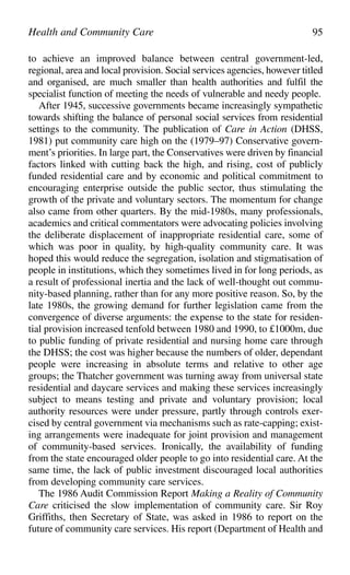 to achieve an improved balance between central government-led,
regional, area and local provision. Social services agencies, however titled
and organised, are much smaller than health authorities and fulfil the
specialist function of meeting the needs of vulnerable and needy people.
After 1945, successive governments became increasingly sympathetic
towards shifting the balance of personal social services from residential
settings to the community. The publication of Care in Action (DHSS,
1981) put community care high on the (1979–97) Conservative govern-
ment’s priorities. In large part, the Conservatives were driven by financial
factors linked with cutting back the high, and rising, cost of publicly
funded residential care and by economic and political commitment to
encouraging enterprise outside the public sector, thus stimulating the
growth of the private and voluntary sectors. The momentum for change
also came from other quarters. By the mid-1980s, many professionals,
academics and critical commentators were advocating policies involving
the deliberate displacement of inappropriate residential care, some of
which was poor in quality, by high-quality community care. It was
hoped this would reduce the segregation, isolation and stigmatisation of
people in institutions, which they sometimes lived in for long periods, as
a result of professional inertia and the lack of well-thought out commu-
nity-based planning, rather than for any more positive reason. So, by the
late 1980s, the growing demand for further legislation came from the
convergence of diverse arguments: the expense to the state for residen-
tial provision increased tenfold between 1980 and 1990, to £1000m, due
to public funding of private residential and nursing home care through
the DHSS; the cost was higher because the numbers of older, dependant
people were increasing in absolute terms and relative to other age
groups; the Thatcher government was turning away from universal state
residential and daycare services and making these services increasingly
subject to means testing and private and voluntary provision; local
authority resources were under pressure, partly through controls exer-
cised by central government via mechanisms such as rate-capping; exist-
ing arrangements were inadequate for joint provision and management
of community-based services. Ironically, the availability of funding
from the state encouraged older people to go into residential care. At the
same time, the lack of public investment discouraged local authorities
from developing community care services.
The 1986 Audit Commission Report Making a Reality of Community
Care criticised the slow implementation of community care. Sir Roy
Griffiths, then Secretary of State, was asked in 1986 to report on the
future of community care services. His report (Department of Health and
Health and Community Care 95
 
