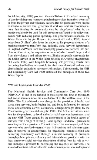 Social Security, 1988) proposed the establishment of a mixed economy
of care involving care managers purchasing services from their own staff
or from the private and voluntary sectors. But his proposals were judged
to involve a heavier local government workload and his recommenda-
tions that funding for community care be ‘ring-fenced’ (that is, the
money could only be used for this purpose) conflicted with policy con-
cerned with reducing public spending. The government’s response, the
White Paper Caring for People (Department of Health, 1989), turned
away from Griffiths’ other ideas but endorsed his proposed creation of a
market economy to transform local authority social services departments
in England and Wales from near monopoly providers of services into pur-
chasers of services, three-quarters or more of which would be provided
from the voluntary and private sectors. Similar proposals were made for
the health service in the White Paper Working for Patients (Department
of Health, 1989), with hospitals becoming self-governing Trusts, GPs
becoming fundholders responsible for their own devolved budgets and
district health authorities purchasers of services. Subsequently, the NHS
and Community Care Act 1990 embodied the principles of these two
White Papers.
NHS and Community Care Act 1990
The National Health Service and Community Care Act 1990
(NHSCCA) is one of the handful of most significant laws in the health
and social services since the establishment of the welfare state in the
1940s. The Act achieved a sea change in the provision of health and
social care services, both feeding into and being influenced by broader
social and economic as well as financial changes brought about by the
Conservative government during the 1980s. The Act set up internal mar-
kets for the purchase, by local authority social services departments and
the new NHS Trusts created by the government in the health sector, of
services from a range of existing – local agency – and new – private and
voluntary sector – providers. The Act required the vast majority of these
services to be provided externally, that is, by private and voluntary agen-
cies. It ushered in arrangements for organising, commissioning and
delivering community care through a mixed economy of provision
through public, private, voluntary and informal care providers, with the
local authority social services department shifting from its role as vir-
tual monopoly provider to purchasing the majority of services. The
so-called ‘contract culture’of health and community care was underpinned
96 Social Policy for Social Work
 