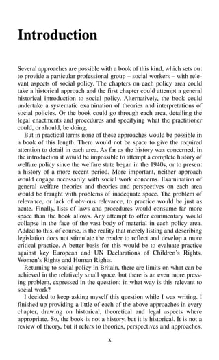Introduction
Several approaches are possible with a book of this kind, which sets out
to provide a particular professional group – social workers – with rele-
vant aspects of social policy. The chapters on each policy area could
take a historical approach and the first chapter could attempt a general
historical introduction to social policy. Alternatively, the book could
undertake a systematic examination of theories and interpretations of
social policies. Or the book could go through each area, detailing the
legal enactments and procedures and specifying what the practitioner
could, or should, be doing.
But in practical terms none of these approaches would be possible in
a book of this length. There would not be space to give the required
attention to detail in each area. As far as the history was concerned, in
the introduction it would be impossible to attempt a complete history of
welfare policy since the welfare state began in the 1940s, or to present
a history of a more recent period. More important, neither approach
would engage necessarily with social work concerns. Examination of
general welfare theories and theories and perspectives on each area
would be fraught with problems of inadequate space. The problem of
relevance, or lack of obvious relevance, to practice would be just as
acute. Finally, lists of laws and procedures would consume far more
space than the book allows. Any attempt to offer commentary would
collapse in the face of the vast body of material in each policy area.
Added to this, of course, is the reality that merely listing and describing
legislation does not stimulate the reader to reflect and develop a more
critical practice. A better basis for this would be to evaluate practice
against key European and UN Declarations of Children’s Rights,
Women’s Rights and Human Rights.
Returning to social policy in Britain, there are limits on what can be
achieved in the relatively small space, but there is an even more press-
ing problem, expressed in the question: in what way is this relevant to
social work?
I decided to keep asking myself this question while I was writing. I
finished up providing a little of each of the above approaches in every
chapter, drawing on historical, theoretical and legal aspects where
appropriate. So, the book is not a history, but it is historical. It is not a
review of theory, but it refers to theories, perspectives and approaches.
x
 