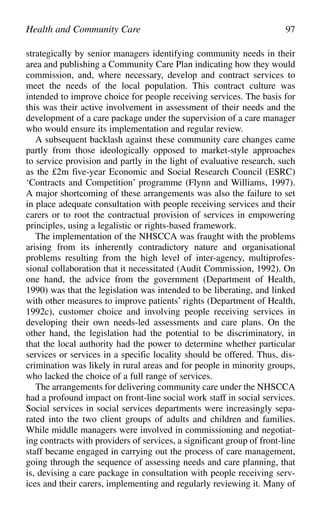 strategically by senior managers identifying community needs in their
area and publishing a Community Care Plan indicating how they would
commission, and, where necessary, develop and contract services to
meet the needs of the local population. This contract culture was
intended to improve choice for people receiving services. The basis for
this was their active involvement in assessment of their needs and the
development of a care package under the supervision of a care manager
who would ensure its implementation and regular review.
A subsequent backlash against these community care changes came
partly from those ideologically opposed to market-style approaches
to service provision and partly in the light of evaluative research, such
as the £2m five-year Economic and Social Research Council (ESRC)
‘Contracts and Competition’ programme (Flynn and Williams, 1997).
A major shortcoming of these arrangements was also the failure to set
in place adequate consultation with people receiving services and their
carers or to root the contractual provision of services in empowering
principles, using a legalistic or rights-based framework.
The implementation of the NHSCCA was fraught with the problems
arising from its inherently contradictory nature and organisational
problems resulting from the high level of inter-agency, multiprofes-
sional collaboration that it necessitated (Audit Commission, 1992). On
one hand, the advice from the government (Department of Health,
1990) was that the legislation was intended to be liberating, and linked
with other measures to improve patients’ rights (Department of Health,
1992c), customer choice and involving people receiving services in
developing their own needs-led assessments and care plans. On the
other hand, the legislation had the potential to be discriminatory, in
that the local authority had the power to determine whether particular
services or services in a specific locality should be offered. Thus, dis-
crimination was likely in rural areas and for people in minority groups,
who lacked the choice of a full range of services.
The arrangements for delivering community care under the NHSCCA
had a profound impact on front-line social work staff in social services.
Social services in social services departments were increasingly sepa-
rated into the two client groups of adults and children and families.
While middle managers were involved in commissioning and negotiat-
ing contracts with providers of services, a significant group of front-line
staff became engaged in carrying out the process of care management,
going through the sequence of assessing needs and care planning, that
is, devising a care package in consultation with people receiving serv-
ices and their carers, implementing and regularly reviewing it. Many of
Health and Community Care 97
 