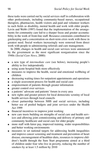 these tasks were carried out by social services staff in collaboration with
other professionals, including community-based nurses, occupational
therapists, pharmacists, health visitors and paid and volunteer workers
in such fields as disability, mental health and work with older people.
Levin and Webb (1997) found that the implementation of the arrange-
ments for community care led to a sharper focus and greater accounta-
bility in the work of front-line staff. Resource constraints contributed to
gatekeeping and a concentration on short-term crisis work with those in
greatest need. Social workers increasingly were removed from direct
work with people to administering referrals and care management.
In 2000, changes in health and social care services were announced
by the government as the most significant reorganisation since the
1940s (Social Care News, 2000):
● a new type of intermediate care (see below), increasing people’s
ability to live independently
● using acute hospital beds more effectively
● measures to improve the health, social and emotional wellbeing of
children
● decreasing waiting times for outpatient appointments and operations
● a single assessment process for health and social care
● empowerment of patients through greater information
● greater control over services
● a patients’ advocate and patients’ forum in every area
● new rights and greater powers for local democratic scrutiny of local
health services through local councils
● closer partnership between NHS and social services, including
better use of pooled budgets and joint services under the Health
Act 1999
● financial incentives to improve joint working
● new care trusts building on strengths of social care and health serv-
ices and allowing joint commissioning and delivery of primary and
community healthcare and social care for older people
● more staff with fairer pay, improved training, wider responsibilities
and better working environments
● measures to set national targets for addressing health inequalities
and improve cancer screening and treatment and prevention of heart
disease, encouragement of healthier diets, resources to improve chil-
dren’s health through the Sure Start programme aimed at a third
of children under four who live in poverty, reducing the number of
smokers by at least 1.5 million by 2010
98 Social Policy for Social Work
 
