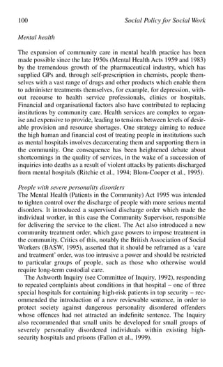 Mental health
The expansion of community care in mental health practice has been
made possible since the late 1950s (Mental Health Acts 1959 and 1983)
by the tremendous growth of the pharmaceutical industry, which has
supplied GPs and, through self-prescription in chemists, people them-
selves with a vast range of drugs and other products which enable them
to administer treatments themselves, for example, for depression, with-
out recourse to health service professionals, clinics or hospitals.
Financial and organisational factors also have contributed to replacing
institutions by community care. Health services are complex to organ-
ise and expensive to provide, leading to tensions between levels of desir-
able provision and resource shortages. One strategy aiming to reduce
the high human and financial cost of treating people in institutions such
as mental hospitals involves decarcerating them and supporting them in
the community. One consequence has been heightened debate about
shortcomings in the quality of services, in the wake of a succession of
inquiries into deaths as a result of violent attacks by patients discharged
from mental hospitals (Ritchie et al., 1994; Blom-Cooper et al., 1995).
People with severe personality disorders
The Mental Health (Patients in the Community) Act 1995 was intended
to tighten control over the discharge of people with more serious mental
disorders. It introduced a supervised discharge order which made the
individual worker, in this case the Community Supervisor, responsible
for delivering the service to the client. The Act also introduced a new
community treatment order, which gave powers to impose treatment in
the community. Critics of this, notably the British Association of Social
Workers (BASW, 1995), asserted that it should be reframed as a ‘care
and treatment’ order, was too intrusive a power and should be restricted
to particular groups of people, such as those who otherwise would
require long-term custodial care.
The Ashworth Inquiry (see Committee of Inquiry, 1992), responding
to repeated complaints about conditions in that hospital – one of three
special hospitals for containing high-risk patients in top security – rec-
ommended the introduction of a new reviewable sentence, in order to
protect society against dangerous personality disordered offenders
whose offences had not attracted an indefinite sentence. The Inquiry
also recommended that small units be developed for small groups of
severely personality disordered individuals within existing high-
security hospitals and prisons (Fallon et al., 1999).
100 Social Policy for Social Work
 