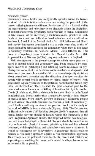 Risk management
Community mental health practice typically operates within the frame-
work of risk minimisation rather than maximising the potential of the
person suffering from mental illness. Assessment of risk is located within
the medical model and relies heavily on diagnosis within the disciplines
of clinical and forensic psychiatry. Social workers in mental health have
to take account of the increasingly multiprofessional practice in such
fields as work with mentally disordered offenders and sex offenders.
Sections 1, 2 and 3 of the Mental Health Act 1983 define mental illness
and specify that people considered a risk to their own safety or that of
others should be removed from the community when they do not agree
to voluntary treatment. In Scotland, Mental Health Officers (MHOs)
exercise compulsory powers under the Mental Health Act 1984.
Approved Social Workers (ASWs) carry out such work in England.
Risk management is the pivotal concept on which much practice is
based in mental health and community care, being operated by man-
agers involved in gatekeeping and rationing scarce resources. In psy-
chiatry, the concept of risk has been institutionalised in diagnostic and
assessment processes. In mental health, risk is used to justify decisions
about compulsory detention and the allocation of support services for
people with mental health problems or mental health offenders. Risk
assessment typically focuses on the potential harm that the person may
inflict on themself or others. Despite the great attention paid by the
mass media to such cases as the killing of Jonathan Zito by Christopher
Clunis (Ritchie et al., 1994), violence is far more likely to be inflicted
on relatives and friends, rather than strangers, by people with no history
of mental illness. More than 90 per cent of mentally disordered people
are not violent. Research continues to confirm a lack of community-
based facilities offering substantial support for people, as the study of
the work of MHOs in Scotland reveals (Myers, 1999). The Department
of Health publication Still Building Bridges (1999f) proposes that all
mental health services should be located within the framework of the
Care Programme Approach (CPA). The proposed mental health legisla-
tion advocates that people with mental illnesses should be treated simi-
larly to those with physical illnesses, prioritising informal, home-based
treatment, with hospital-based and compulsory treatment a last resort. It
would be courageous for policymakers to encourage professionals to
balance a risk-taking approach against a risk-minimisation approach.
This recognises the potential value to clients, carers and relatives of
supporting and enabling the person with mental health problems to live
as normal a life as possible.
Health and Community Care 101
 