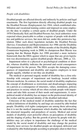 People with disabilities
Disabled people are affected directly and indirectly by policies and legal
enactments. The first legislation directly affecting disabled people was
the Disabled Persons (Employment) Act 1944, which established reha-
bilitation and vocational training centres and imposed on some employ-
ers the duty to employ a certain quota of disabled people. Under the
1970 Chronically Sick and Disabled Persons Act, local authorities were
expected where practicable to collate a register of people with disabili-
ties and publicise services, but most did not, under this permissive leg-
islation. Other such direct legislation includes the Disabled Persons
(Service, Consultation and Representation) Act 1986 and the Disability
Discrimination Act (DDA) 1995. Within months of the Disability Rights
Commission beginning work in 2000, its chairperson Bert Massie was
arguing that the Human Rights Act 1998 provided a more inclusive
framework than the DDA against which to argue that any given legisla-
tion was discriminatory against disabled people (Revans, 2000, p. 12).
Impairment refers to a physical or psychological condition or disor-
der, whereas disability indicates the personal and social consequences
of impairment for the person. The DDA accepts the damaging conse-
quences of impairment and disability and requires employers to treat
people equally, whether or not they are disabled.
The medical or personal tragedy model of disability has a close rela-
tionship with concepts of impairment and handicap, located within
Western medicine. In contrast, the social model of disability emphasises
the concept of disablement as restrictions and disadvantages impacting
on a person as a consequence of structures, values, institutions, policies
and practices in society which all too often exclude people with impair-
ments and take little account of their needs and requirements. A socio-
political model of disability has an impact on the professional identity of
the worker and the personal identity of the disabled individual.
Criticisms of the medical model of disability underline the fact that
medical definitions of disability by and large are created by able-bodied
people. Disability civil rights campaigners are among those advocating
that it is not the medical impairment which disables the individual but
the structural inequality and prejudices of society. Medical and social
models of disability exert powerful effects on perceptions of disability
and the shaping of policy. But the growth of power by people with dis-
abilities may yet eclipse in importance the challenge of the medical
model by the social model of disability and may change the position
whereby most services for disabled people are designed, delivered and
evaluated by able-bodied people according to principles alien to their lives
102 Social Policy for Social Work
 