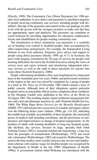 (Priestly, 1999). The Community Care (Direct Payments) Act 1996 per-
mits local authorities to give direct cash payments to specified categories
of people receiving community care services, including people with dis-
abilities. Receipt of the payments and control of the care package are able
to lie with the person with the strongest incentive to make sure that they
are appropriately spent and deployed. The payments can contribute to
social inclusion by providing opportunities for education, employment,
leisure and rehabilitation for people needing community care.
The introduction of direct community care payments is a symbolic
act of handing over control to disabled people, often accompanied by
other empowering arrangements. For example, the Independent Living
Scheme in one local authority, Kingston, gives advice and support to
people using direct payments (Hasler, 1999, pp. 6–7). In Scotland, the
most wide-ranging consultation for 20 years of services for people with
learning difficulties has led to the Scottish Executive taking the views of
service users and carers seriously and introducing independent advo-
cacy services as well as the right to direct payments for anyone who
wants them (Scottish Executive, 2000).
People with learning disabilities often were hospitalised on a long-term
basis in the immediate post-war years. Public and professional awareness
of the neglect in this area was raised by complaints by a group of people
in a letter to The Times on 10 November 1965 which created a wave of
public concern. Although most of their allegations against particular
hospitals led to no noteworthy official action, complaints about conditions
in Ely Hospital, Cardiff were published in the News of the World on
20 August 1967. The resulting inquiry report confirmed management fail-
ures and cruel and inhumane practices by staff (National Health Service,
1969). The White Paper Better Services for the Mentally Handicapped
(DHSS, 1971) did not prevent a succession of scandals and inquiry reports
over the following dozen years (Adams, 1998a, pp. 114–29), indicating
the notable lack of public accountability of these hospitals, the entrenched
power of medical staff including consultants, and the persistence of mal-
practices and imperviousness to change of hospital managements. As the
numbers of adults with learning disabilities in long-stay hospitals gradu-
ally declined, day services, focused on large, specially built Adult
Training Centres (ATCs), remained isolated and stigmatising, a long way
from the principles of normalisation (Wolfensberger, 1972) and social
role valorisation (Wolfensberger, 1982) advocated by Wolfensberger. The
need to develop smaller, more socially inclusive day services and employ-
ment schemes with realistic wages for disabled people was recognised by
the Department of Health in the late 1990s (Department of Health,
1998a). A government scheme titled Workstep was introduced with the
Health and Community Care 103
 