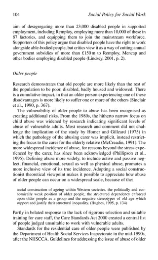aim of desegregating more than 23,000 disabled people in supported
employment, including Remploy, employing more than 10,000 of these in
87 factories, and equipping them to join the mainstream workforce.
Supporters of this policy argue that disabled people have the right to work
alongside able-bodied people, but critics view it as a way of cutting annual
government subsidies of more than £150m to Remploy, Mencap and
other bodies employing disabled people (Lindsey, 2001, p. 2).
Older people
Research demonstrates that old people are more likely than the rest of
the population to be poor, disabled, badly housed and widowed. There
is a cumulative impact, in that an older person experiencing one of these
disadvantages is more likely to suffer one or more of the others (Sinclair
et al., 1990, p. 367).
The vulnerability of older people to abuse has been recognised as
creating additional risks. From the 1980s, the hitherto narrow focus on
child abuse was widened by research indicating significant levels of
abuse of vulnerable adults. Most research and comment did not chal-
lenge the implication of the study by Homer and Gilleard (1975) in
which the pathology of the abusing carer was implicit, instead restrict-
ing the focus to the carer for the elderly relative (McCreadie, 1991). The
more widespread incidence of abuse, for reasons beyond the stress expe-
rienced by the carer, has since been acknowledged (Phillipson et al.,
1995). Defining abuse more widely, to include active and passive neg-
lect, financial, emotional, sexual as well as physical abuse, promotes a
more inclusive view of its true incidence. Adopting a social construc-
tionist theoretical viewpoint makes it possible to appreciate how abuse
of older people can occur on a widespread scale, because of the:
social construction of ageing within Western societies, the politically and eco-
nomically weak position of older people, the structured dependency enforced
upon older people as a group and the negative stereotypes of old age which
support and justify their structural inequality. (Hughes, 1995, p. 134)
Partly in belated response to the lack of rigorous selection and suitable
training for care staff, the Care Standards Act 2000 created a central list
of people judged unsuitable to work with vulnerable adults.
Standards for the residential care of older people were published by
the Department of Health Social Services Inspectorate in the mid-1990s,
after the NHSCCA. Guidelines for addressing the issue of abuse of older
104 Social Policy for Social Work
 
