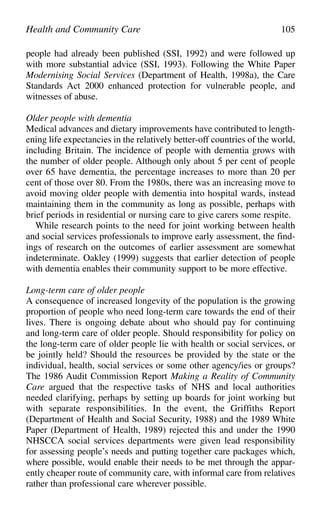 people had already been published (SSI, 1992) and were followed up
with more substantial advice (SSI, 1993). Following the White Paper
Modernising Social Services (Department of Health, 1998a), the Care
Standards Act 2000 enhanced protection for vulnerable people, and
witnesses of abuse.
Older people with dementia
Medical advances and dietary improvements have contributed to length-
ening life expectancies in the relatively better-off countries of the world,
including Britain. The incidence of people with dementia grows with
the number of older people. Although only about 5 per cent of people
over 65 have dementia, the percentage increases to more than 20 per
cent of those over 80. From the 1980s, there was an increasing move to
avoid moving older people with dementia into hospital wards, instead
maintaining them in the community as long as possible, perhaps with
brief periods in residential or nursing care to give carers some respite.
While research points to the need for joint working between health
and social services professionals to improve early assessment, the find-
ings of research on the outcomes of earlier assessment are somewhat
indeterminate. Oakley (1999) suggests that earlier detection of people
with dementia enables their community support to be more effective.
Long-term care of older people
A consequence of increased longevity of the population is the growing
proportion of people who need long-term care towards the end of their
lives. There is ongoing debate about who should pay for continuing
and long-term care of older people. Should responsibility for policy on
the long-term care of older people lie with health or social services, or
be jointly held? Should the resources be provided by the state or the
individual, health, social services or some other agency/ies or groups?
The 1986 Audit Commission Report Making a Reality of Community
Care argued that the respective tasks of NHS and local authorities
needed clarifying, perhaps by setting up boards for joint working but
with separate responsibilities. In the event, the Griffiths Report
(Department of Health and Social Security, 1988) and the 1989 White
Paper (Department of Health, 1989) rejected this and under the 1990
NHSCCA social services departments were given lead responsibility
for assessing people’s needs and putting together care packages which,
where possible, would enable their needs to be met through the appar-
ently cheaper route of community care, with informal care from relatives
rather than professional care wherever possible.
Health and Community Care 105
 