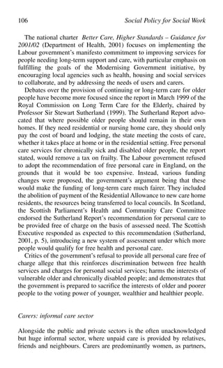 The national charter Better Care, Higher Standards – Guidance for
2001/02 (Department of Health, 2001) focuses on implementing the
Labour government’s manifesto commitment to improving services for
people needing long-term support and care, with particular emphasis on
fulfilling the goals of the Modernising Government initiative, by
encouraging local agencies such as health, housing and social services
to collaborate, and by addressing the needs of users and carers.
Debates over the provision of continuing or long-term care for older
people have become more focused since the report in March 1999 of the
Royal Commission on Long Term Care for the Elderly, chaired by
Professor Sir Stewart Sutherland (1999). The Sutherland Report advo-
cated that where possible older people should remain in their own
homes. If they need residential or nursing home care, they should only
pay the cost of board and lodging, the state meeting the costs of care,
whether it takes place at home or in the residential setting. Free personal
care services for chronically sick and disabled older people, the report
stated, would remove a tax on frailty. The Labour government refused
to adopt the recommendation of free personal care in England, on the
grounds that it would be too expensive. Instead, various funding
changes were proposed, the government’s argument being that these
would make the funding of long-term care much fairer. They included
the abolition of payment of the Residential Allowance to new care home
residents, the resources being transferred to local councils. In Scotland,
the Scottish Parliament’s Health and Community Care Committee
endorsed the Sutherland Report’s recommendation for personal care to
be provided free of charge on the basis of assessed need. The Scottish
Executive responded as expected to this recommendation (Sutherland,
2001, p. 5), introducing a new system of assessment under which more
people would qualify for free health and personal care.
Critics of the government’s refusal to provide all personal care free of
charge allege that this reinforces discrimination between free health
services and charges for personal social services; harms the interests of
vulnerable older and chronically disabled people; and demonstrates that
the government is prepared to sacrifice the interests of older and poorer
people to the voting power of younger, wealthier and healthier people.
Carers: informal care sector
Alongside the public and private sectors is the often unacknowledged
but huge informal sector, where unpaid care is provided by relatives,
friends and neighbours. Carers are predominantly women, as partners,
106 Social Policy for Social Work
 