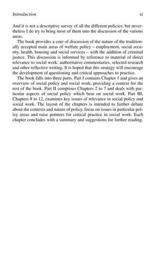 And it is not a descriptive survey of all the different policies, but never-
theless I do try to bring most of them into the discussion of the various
areas.
The book provides a core of discussion of the nature of the tradition-
ally accepted main areas of welfare policy – employment, social secu-
rity, health, housing and social services – with the addition of criminal
justice. This discussion is informed by reference to material of direct
relevance to social work: authoritative commentaries, selected research
and other reflective writing. It is hoped that this strategy will encourage
the development of questioning and critical approaches to practice.
The book falls into three parts. Part I contains Chapter 1 and gives an
overview of social policy and social work, providing a context for the
rest of the book. Part II comprises Chapters 2 to 7 and deals with par-
ticular aspects of social policy which bear on social work. Part III,
Chapters 8 to 12, examines key issues of relevance in social policy and
social work. The layout of the chapters is intended to further debate
about the contexts and nature of policy, focus on issues in particular pol-
icy areas and raise pointers for critical practice in social work. Each
chapter concludes with a summary and suggestions for further reading.
Introduction xi
 