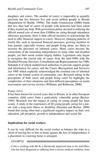 daughters and sisters. The number of carers is impossible to quantify
precisely but lies between five and seven million people in Britain
(Department of Health, 1999d). The Audit Commission (2000) found
that less than half of carers of people with dementia had been asked
if they needed any help. With government policy devoted to reducing the
official annual cost of more than £1000m on caring through attendance
allowance payments, there is little official incentive to acknowledge the
need to offer financial support to carers. However, changing patterns of
family life, such as increased financial pressures, growing numbers of
lone parents, especially women, and people living alone, are likely to
increase the pressures on informal carers. Many carers become the
cornerstone of the remaining independence of many older and disabled
people, yet their needs remain largely hidden. Legislation only began
to recognise the crucial role of carers from the mid-1980s with the
Disabled Persons (Services, Consultation and Representation) Act 1986,
Schedule 8 of which enabled local authorities to provide support groups
and information for carers, and the Carers (Recognition and Services)
Act 1995 which explicitly acknowledged the essential role of informal
carers to the formal system of community care. Research taking in the
perceptions of both carers and people being cared for highlights the
complexities of their situations and their different perceptions on needs
assessments and service reviews (Williams and Robinson, 2000).
Young carers
It has been known for several years that in Britain, as in other European
countries, child carers form a particularly vulnerable group (Becker,
1995). Research into the impact of caring on young people has been
scanty. A study of the experiences of 60 young people caring for a par-
ent with a long-term illness or disability (Dearden and Becker, 2000)
found that caring often had a significant negative impact on their own
education, job prospects, growth to independence and social life.
Implications for social workers
It can be very difficult for the social worker to balance the risks to a
client of leaving her or him at home against the loss of independence if
a placement in a nursing home is arranged.
EXAMPLE
Colin is working with Mr H, a chronically depressed man in his mid-fifties
who has been diagnosed as suffering from a serious medical condition, from
Health and Community Care 107
 