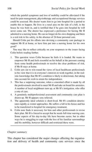 which the painful symptoms and loss of mobility could be alleviated if the
need for pain management, physiotherapy and occupational therapy services
could be assessed. His doctor wants him to go into hospital for a period to
enable this to happen. He lives in a rural area on the side of a hill, in the
house he was born in, and is terrified that if he goes into hospital he will
never come out. The doctor has expressed a preference for having Mr H
admitted to a nursing home. He can no longer do his own shopping and there
is a real risk to his safety, in the absence of 24-hour personal care.
Should Colin put his efforts into devising a community care package to
support Mr H at home, or have him put into a nursing home for his own
good?
You may like to reflect critically on your responses to the issues facing
Colin before reading further.
1. This question vexes Colin because he feels it is loaded. He wants to
empower Mr H and feels resentful on his behalf at the pressure coming
from some health professionals to resolve the clear problems of risk,
if Mr H stays at home.
2. Colin sets out to win round the views of local healthcare professionals
to his view that it is in everyone’s interests to work together, in the real-
istic knowledge that Mr H’s condition is likely to deteriorate, but taking
into account his wish to retain his independence.
3. This has a surprising outcome, when a concerted effort is made by all
the professionals involved to meet Mr H and take on board his anxieties.
A number of local neighbours turn up, at Mr H’s instigation, who offer
a rota of care.
4. A genuinely multiprofessional assessment and community care plan is
drawn up. Mr H appears very relieved.
5. The apparently ideal solution is short-lived. Mr H’s condition deterio-
rates rapidly as winter approaches. He suffers a fall in his house and has
to be transferred to hospital for emergency treatment.
6. Colin now finds it necessary for him and other professionals to revise
their plan. Mr H is forced to accept that he needs full-time nursing care.
Some aspects of his day-to-day life have become easier, but in other
ways he is struggling to cope with the loss of his familiar surroundings
and his mobility, however difficult and restricted these were.
Chapter summary
This chapter has considered the major changes affecting the organisa-
tion and delivery of health and community care services since the
108 Social Policy for Social Work
 