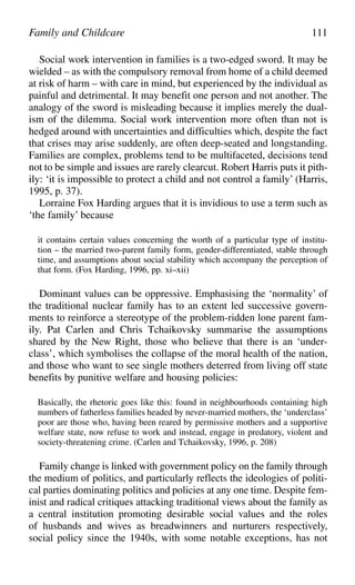 Social work intervention in families is a two-edged sword. It may be
wielded – as with the compulsory removal from home of a child deemed
at risk of harm – with care in mind, but experienced by the individual as
painful and detrimental. It may benefit one person and not another. The
analogy of the sword is misleading because it implies merely the dual-
ism of the dilemma. Social work intervention more often than not is
hedged around with uncertainties and difficulties which, despite the fact
that crises may arise suddenly, are often deep-seated and longstanding.
Families are complex, problems tend to be multifaceted, decisions tend
not to be simple and issues are rarely clearcut. Robert Harris puts it pith-
ily: ‘it is impossible to protect a child and not control a family’ (Harris,
1995, p. 37).
Lorraine Fox Harding argues that it is invidious to use a term such as
‘the family’ because
it contains certain values concerning the worth of a particular type of institu-
tion – the married two-parent family form, gender-differentiated, stable through
time, and assumptions about social stability which accompany the perception of
that form. (Fox Harding, 1996, pp. xi–xii)
Dominant values can be oppressive. Emphasising the ‘normality’ of
the traditional nuclear family has to an extent led successive govern-
ments to reinforce a stereotype of the problem-ridden lone parent fam-
ily. Pat Carlen and Chris Tchaikovsky summarise the assumptions
shared by the New Right, those who believe that there is an ‘under-
class’, which symbolises the collapse of the moral health of the nation,
and those who want to see single mothers deterred from living off state
benefits by punitive welfare and housing policies:
Basically, the rhetoric goes like this: found in neighbourhoods containing high
numbers of fatherless families headed by never-married mothers, the ‘underclass’
poor are those who, having been reared by permissive mothers and a supportive
welfare state, now refuse to work and instead, engage in predatory, violent and
society-threatening crime. (Carlen and Tchaikovsky, 1996, p. 208)
Family change is linked with government policy on the family through
the medium of politics, and particularly reflects the ideologies of politi-
cal parties dominating politics and policies at any one time. Despite fem-
inist and radical critiques attacking traditional views about the family as
a central institution promoting desirable social values and the roles
of husbands and wives as breadwinners and nurturers respectively,
social policy since the 1940s, with some notable exceptions, has not
Family and Childcare 111
 