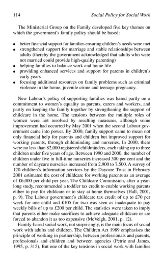 The Ministerial Group on the Family developed five key themes on
which the government’s family policy should be based:
● better financial support for families ensuring children’s needs were met
● strengthened support for marriage and stable relationships between
adults (thereby the government acknowledged that adults who were
not married could provide high-quality parenting)
● helping families to balance work and home life
● providing enhanced services and support for parents in children’s
early years
● focusing additional resources on family problems such as criminal
violence in the home, juvenile crime and teenage pregnancy.
New Labour’s policy of supporting families was based partly on a
commitment to women’s equality as parents, carers and workers, and
partly on keeping the family together by strengthening the support of
childcare in the home. The tensions between the multiple roles of
women were not resolved by resulting measures, although some
improvement had occurred by May 2001 when the second Labour gov-
ernment came into power. By 2000, family support came to mean not
only financial help for parents and children but improved support for
working parents, through childminding and nurseries. In 2000, there
were no less than 82,000 registered childminders, each taking up to three
children under five years of age. Between 1990 and 2000, the number of
children under five in full-time nurseries increased 300 per cent and the
number of daycare nurseries increased from 2,900 to 7,500. A survey of
120 children’s information services by the Daycare Trust in February
2001 estimated the cost of childcare for working parents as an average
of £6,000 per child per year. The Childcare Commission, after a year-
long study, recommended a toddler tax credit to enable working parents
either to pay for childcare or to stay at home themselves (Hall, 2001,
p. 9). The Labour government’s childcare tax credit of up to £70 per
week for one child and £105 for two was seen as inadequate to pay
weekly bills of up to £200 per child. The statistics were taken to imply
that parents either make sacrifices to achieve adequate childcare or are
forced to abandon it as too expensive (McVeigh, 2001, p. 12).
Family-based social work, not surprisingly, is the main focus of social
work with adults and children. The Children Act 1989 emphasises the
principle of working in partnership, between professionals and parents,
professionals and children and between agencies (Petrie and James,
1995, p. 315). But one of the key tensions in social work with families
114 Social Policy for Social Work
 