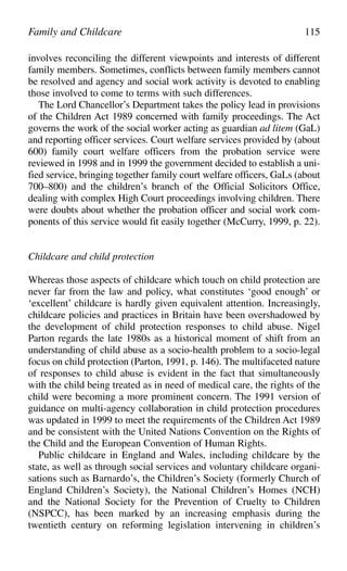 involves reconciling the different viewpoints and interests of different
family members. Sometimes, conflicts between family members cannot
be resolved and agency and social work activity is devoted to enabling
those involved to come to terms with such differences.
The Lord Chancellor’s Department takes the policy lead in provisions
of the Children Act 1989 concerned with family proceedings. The Act
governs the work of the social worker acting as guardian ad litem (GaL)
and reporting officer services. Court welfare services provided by (about
600) family court welfare officers from the probation service were
reviewed in 1998 and in 1999 the government decided to establish a uni-
fied service, bringing together family court welfare officers, GaLs (about
700–800) and the children’s branch of the Official Solicitors Office,
dealing with complex High Court proceedings involving children. There
were doubts about whether the probation officer and social work com-
ponents of this service would fit easily together (McCurry, 1999, p. 22).
Childcare and child protection
Whereas those aspects of childcare which touch on child protection are
never far from the law and policy, what constitutes ‘good enough’ or
‘excellent’ childcare is hardly given equivalent attention. Increasingly,
childcare policies and practices in Britain have been overshadowed by
the development of child protection responses to child abuse. Nigel
Parton regards the late 1980s as a historical moment of shift from an
understanding of child abuse as a socio-health problem to a socio-legal
focus on child protection (Parton, 1991, p. 146). The multifaceted nature
of responses to child abuse is evident in the fact that simultaneously
with the child being treated as in need of medical care, the rights of the
child were becoming a more prominent concern. The 1991 version of
guidance on multi-agency collaboration in child protection procedures
was updated in 1999 to meet the requirements of the Children Act 1989
and be consistent with the United Nations Convention on the Rights of
the Child and the European Convention of Human Rights.
Public childcare in England and Wales, including childcare by the
state, as well as through social services and voluntary childcare organi-
sations such as Barnardo’s, the Children’s Society (formerly Church of
England Children’s Society), the National Children’s Homes (NCH)
and the National Society for the Prevention of Cruelty to Children
(NSPCC), has been marked by an increasing emphasis during the
twentieth century on reforming legislation intervening in children’s
Family and Childcare 115
 