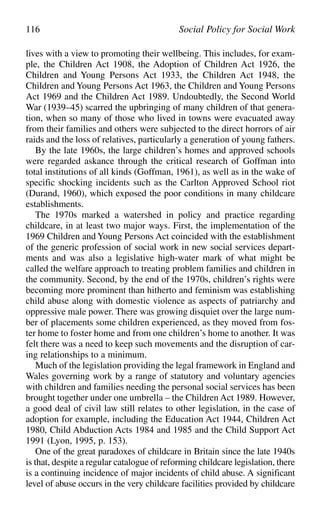 lives with a view to promoting their wellbeing. This includes, for exam-
ple, the Children Act 1908, the Adoption of Children Act 1926, the
Children and Young Persons Act 1933, the Children Act 1948, the
Children and Young Persons Act 1963, the Children and Young Persons
Act 1969 and the Children Act 1989. Undoubtedly, the Second World
War (1939–45) scarred the upbringing of many children of that genera-
tion, when so many of those who lived in towns were evacuated away
from their families and others were subjected to the direct horrors of air
raids and the loss of relatives, particularly a generation of young fathers.
By the late 1960s, the large children’s homes and approved schools
were regarded askance through the critical research of Goffman into
total institutions of all kinds (Goffman, 1961), as well as in the wake of
specific shocking incidents such as the Carlton Approved School riot
(Durand, 1960), which exposed the poor conditions in many childcare
establishments.
The 1970s marked a watershed in policy and practice regarding
childcare, in at least two major ways. First, the implementation of the
1969 Children and Young Persons Act coincided with the establishment
of the generic profession of social work in new social services depart-
ments and was also a legislative high-water mark of what might be
called the welfare approach to treating problem families and children in
the community. Second, by the end of the 1970s, children’s rights were
becoming more prominent than hitherto and feminism was establishing
child abuse along with domestic violence as aspects of patriarchy and
oppressive male power. There was growing disquiet over the large num-
ber of placements some children experienced, as they moved from fos-
ter home to foster home and from one children’s home to another. It was
felt there was a need to keep such movements and the disruption of car-
ing relationships to a minimum.
Much of the legislation providing the legal framework in England and
Wales governing work by a range of statutory and voluntary agencies
with children and families needing the personal social services has been
brought together under one umbrella – the Children Act 1989. However,
a good deal of civil law still relates to other legislation, in the case of
adoption for example, including the Education Act 1944, Children Act
1980, Child Abduction Acts 1984 and 1985 and the Child Support Act
1991 (Lyon, 1995, p. 153).
One of the great paradoxes of childcare in Britain since the late 1940s
is that, despite a regular catalogue of reforming childcare legislation, there
is a continuing incidence of major incidents of child abuse. A significant
level of abuse occurs in the very childcare facilities provided by childcare
116 Social Policy for Social Work
 