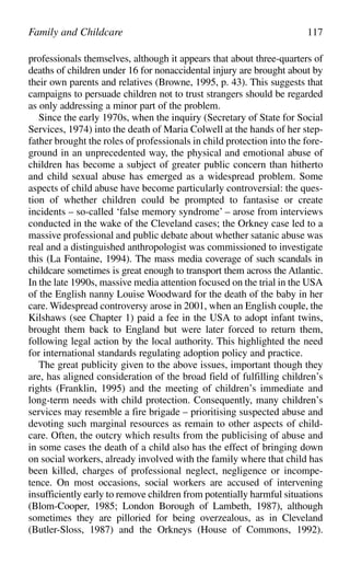 professionals themselves, although it appears that about three-quarters of
deaths of children under 16 for nonaccidental injury are brought about by
their own parents and relatives (Browne, 1995, p. 43). This suggests that
campaigns to persuade children not to trust strangers should be regarded
as only addressing a minor part of the problem.
Since the early 1970s, when the inquiry (Secretary of State for Social
Services, 1974) into the death of Maria Colwell at the hands of her step-
father brought the roles of professionals in child protection into the fore-
ground in an unprecedented way, the physical and emotional abuse of
children has become a subject of greater public concern than hitherto
and child sexual abuse has emerged as a widespread problem. Some
aspects of child abuse have become particularly controversial: the ques-
tion of whether children could be prompted to fantasise or create
incidents – so-called ‘false memory syndrome’ – arose from interviews
conducted in the wake of the Cleveland cases; the Orkney case led to a
massive professional and public debate about whether satanic abuse was
real and a distinguished anthropologist was commissioned to investigate
this (La Fontaine, 1994). The mass media coverage of such scandals in
childcare sometimes is great enough to transport them across the Atlantic.
In the late 1990s, massive media attention focused on the trial in the USA
of the English nanny Louise Woodward for the death of the baby in her
care. Widespread controversy arose in 2001, when an English couple, the
Kilshaws (see Chapter 1) paid a fee in the USA to adopt infant twins,
brought them back to England but were later forced to return them,
following legal action by the local authority. This highlighted the need
for international standards regulating adoption policy and practice.
The great publicity given to the above issues, important though they
are, has aligned consideration of the broad field of fulfilling children’s
rights (Franklin, 1995) and the meeting of children’s immediate and
long-term needs with child protection. Consequently, many children’s
services may resemble a fire brigade – prioritising suspected abuse and
devoting such marginal resources as remain to other aspects of child-
care. Often, the outcry which results from the publicising of abuse and
in some cases the death of a child also has the effect of bringing down
on social workers, already involved with the family where that child has
been killed, charges of professional neglect, negligence or incompe-
tence. On most occasions, social workers are accused of intervening
insufficiently early to remove children from potentially harmful situations
(Blom-Cooper, 1985; London Borough of Lambeth, 1987), although
sometimes they are pilloried for being overzealous, as in Cleveland
(Butler-Sloss, 1987) and the Orkneys (House of Commons, 1992).
Family and Childcare 117
 