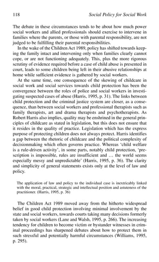 The debate in these circumstances tends to be about how much power
social workers and allied professionals should exercise to intervene in
families where the parents, or those with parental responsibility, are not
judged to be fulfilling their parental responsibilities.
In the wake of the Children Act 1989, policy has shifted towards keep-
ing the family intact and intervening only when families clearly cannot
cope, or are not functioning adequately. This, plus the more rigorous
scrutiny of evidence required before a case of child abuse is presented in
court, leads to some children being left in their abusive relationships at
home while sufficient evidence is gathered by social workers.
At the same time, one consequence of the skewing of childcare in
social work and social services towards child protection has been the
convergence between the roles of police and social workers in investi-
gating suspected cases of abuse (Harris, 1995, p. 31). The links between
child protection and the criminal justice system are closer, as a conse-
quence, than between social workers and professional therapists such as
family therapists, art and drama therapists and psychotherapists. As
Robert Harris also implies, quality may be enshrined in the general prin-
ciples of childcare as stated in legislation, but this does not ensure that
it resides in the quality of practice. Legislation which has the express
purpose of protecting children does not always protect. Harris identifies
a gap between the rhetoric of childcare and the political complexity of
decisionmaking which often governs practice. Whereas ‘child welfare
is a rule-driven activity’, in some parts, notably child protection, ‘pre-
scription is impossible, rules are insufficient and … the world seems
especially messy and unpredictable’ (Harris, 1995, p. 36). The clarity
and simplicity of general statements exists only at the level of law and
policy.
The application of law and policy to the individual case is inextricably linked
with the moral, practical, strategic and intellectual position and astuteness of the
practitioner. (Harris, 1995, p. 36)
The Children Act 1989 moved away from the hitherto widespread
belief in good child protection involving minimal involvement by the
state and social workers, towards courts taking many decisions formerly
taken by social workers (Lane and Walsh, 1995, p. 266). The increasing
tendency for children to become victim or bystander witnesses in crim-
inal proceedings has sharpened debates about how to protect them in
such stressful and potentially harmful circumstances (Williams, 1995,
p. 295).
118 Social Policy for Social Work
 